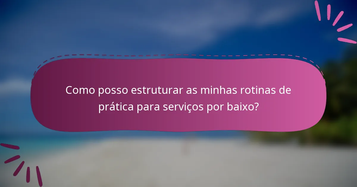 Como posso estruturar as minhas rotinas de prática para serviços por baixo?
